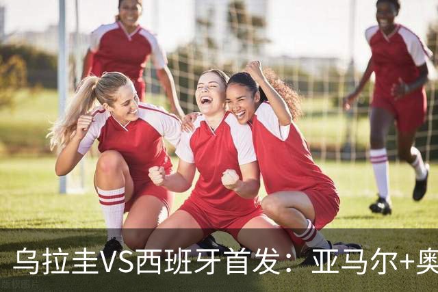 乌拉圭VS西班牙首发：亚马尔+奥亚萨瓦尔 巴尔韦德出战