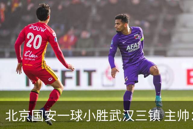 北京国安一球小胜武汉三镇 主帅：球员还需要做得更聪明一些