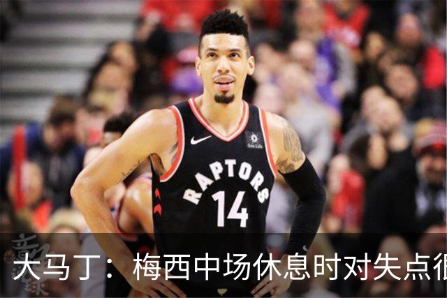 大马丁：梅西中场休息时对失点很自责，但他之前拯救过我们无数次
